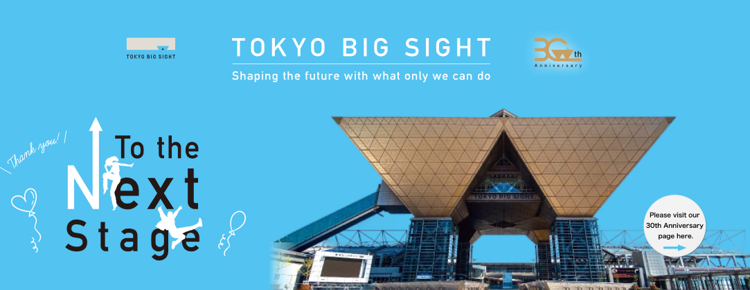 TOKYO BIG SIGHT 30th Anniversary Shaping the future with what only we can do Thank you! To the Next Stage Please visit our 30th Anniversary page here.